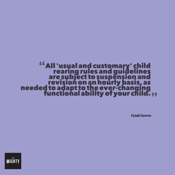A quote from Cyndi Graves that says, "All 'usual and customary' child rearing rules and guidelines and subject to suspension and revision on an hourly basis, as needed to adapt to the ever-changing functional ability of your child."