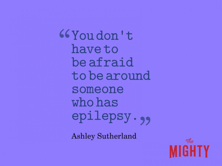 Quote from Ashely Sutherland: You don't have to be afraid to be around someone who has epilepsy.