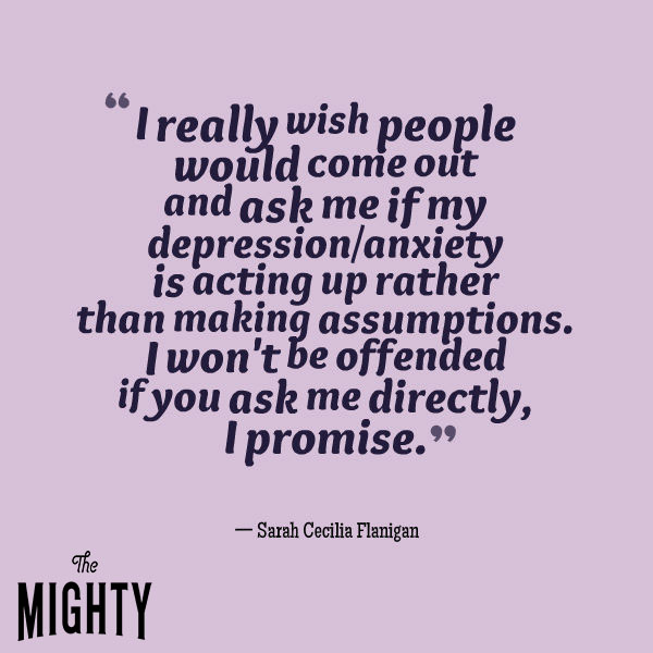 A quote from Sarah Cecilia Flanigan that says, "I really wish people would come out and ask me if my depression/anxiety is acting up rather than making assumptions. I won't be offended if you ask me directly, I promise."