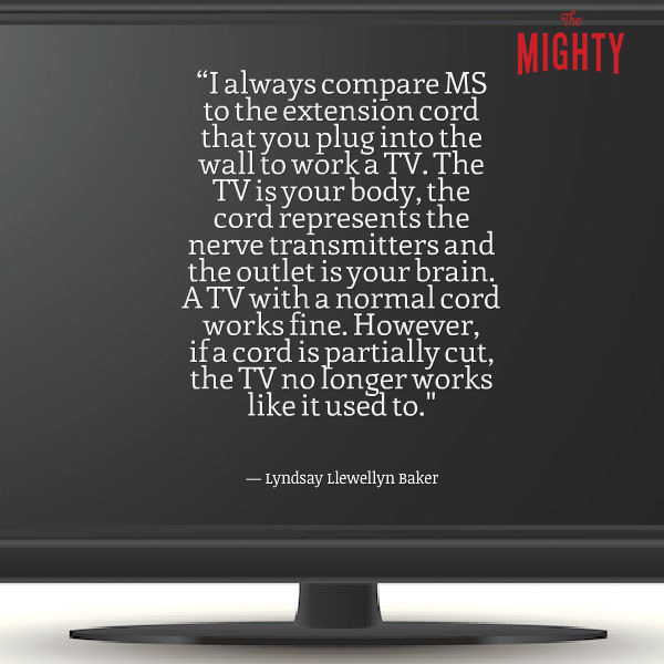 "I always compare MS to the extension cord that you plug into the wall to work a TV. The TV is your body, the cord represents the nerve transmitters and the outlet is your brain. A TV with a normal cord works fine. However, if a cord is partially cut, the TV no longer works like it used to. The 'outlet,' or brain works fine, but without the nerve transmitters (cord) completely intact, the TV will only work part of the time. Sometimes you can bend the cord just right and you can't tell anything is wrong. However, if the cord is bent in a different way it causes the connectors to not match up right and the TV either partially works or doesn't work at all."