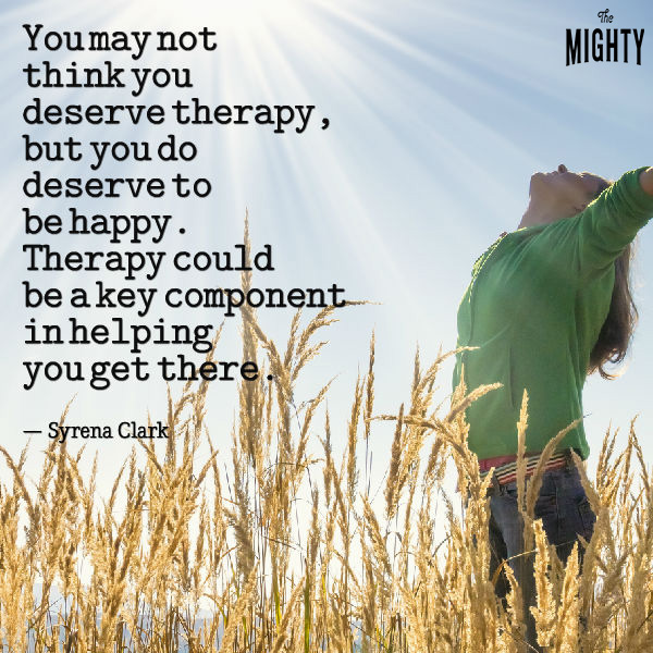 You may not think you deserve therapy, but you do deserve to be happy. Therapy could be a key component in helping you get there.”
