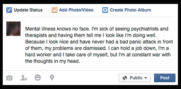 Mental illness knows no face. I'm sick of seeing psychiatrists and therapists and them telling me I look sane and I look like I'm doing well. So because I look nice and have never had a bad panic attack in front of them, my problems are dismissed. I can hold a job down, I'm a hard worker, and I take care of myself but I am at constant war with the thoughts in my head.