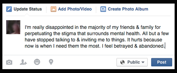 I'm really disappointed in the majority of my friends & family for perpetuating the stigma that surrounds mental health. All but a few have stopped talking to & inviting me to things. It hurts because now is when I need them the most. I feel betrayed & abandoned.