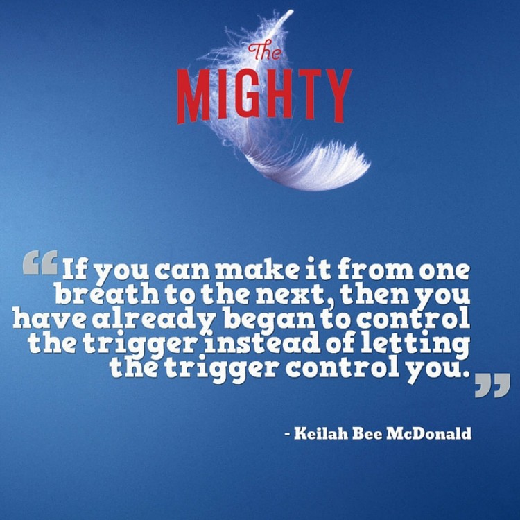 A quote from Keilah Bee McDonaldL If you can make it from one breathe to the next, then you have already begun to control the trigger instead of letting the trigger control you."