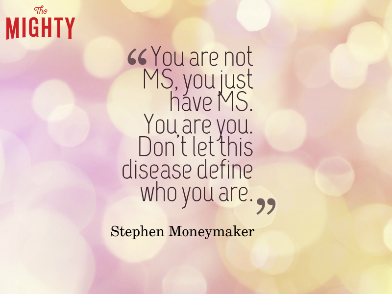 Quote from Stephen Moneymaker that says, “You are not MS, you just have MS. You are you. Don't let this disease define who you are.”