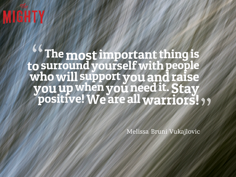 A quote from Melissa Bruni Vukajlovic that says, “The most important thing is to surround yourself with people who will support you and raise you up when you need it. Stay positive! We are all warriors!”