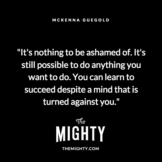 Quote from McKenna Guegold: It's nothing to be ashamed of. It's still possible to do anything you want to do. You can learn to succeed despite a mind that is turned against you.