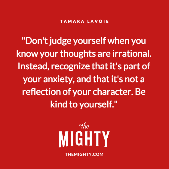 Quote from Tamara Lavoie: Don't judge yourself when you know your thoughts are irrational. Instead, recognize that it's part of your anxiety, and that it's not a reflection of your character. Be kind to yourself.