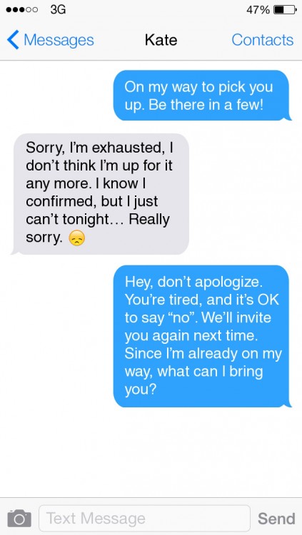 "On my way to pick you up. Be there in a few!" "Sorry, I'm exhausted, I don't think I'm up for it any more. I know I confirmed, but I just can't tonight... Really sorry. (sad face emoji)" "Hey, don't apologize. You're tired, and it's OK to say 'no.' We'll invite you again next time. Since I'm already on my way, what can I bring you?"