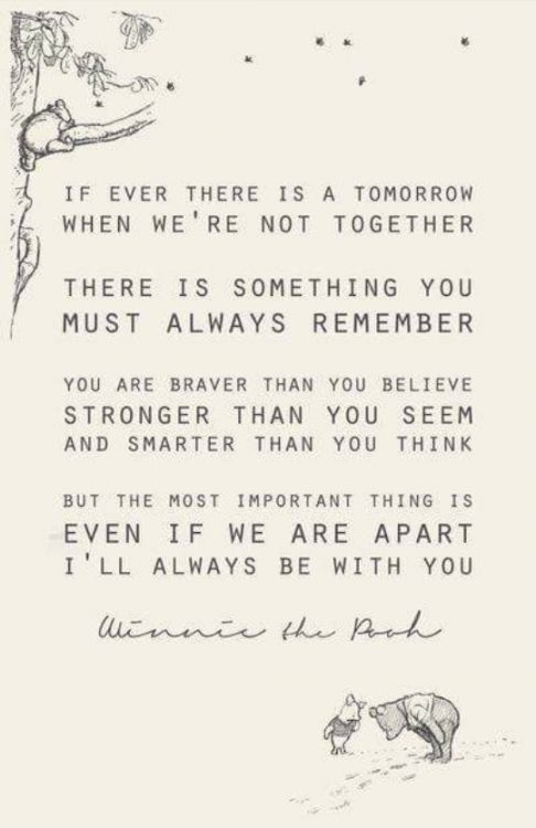 "If ever there is a tomorrow when we're not together, there is something you must always remember: you are braver than you believe, stronger than you seem, and smarter than you think. But the most important thing is, even if we are apart, I'll always be with you." -Winnie the Pooh