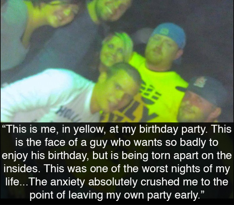 Group of guys at a party. Text reads: This is me, in yellow, at my birthday party. This is the face of a guy who wants so badly to enjoy his birthday, but is being torn apart on the insides. This was one of the worst nights of my life. As the party started, my guest list of 20ish people all showed up, but then the people kept coming. Which wasn't a big deal, I knew and grew up with them all, except that it was a big deal, because it was unexpected. The anxiety absolutely crushed me to the point of leaving my own party early. But not until it tormented me for several hours. I was devastated for days.