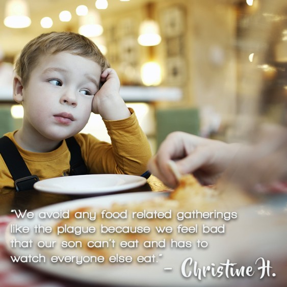 "We avoid any food-related gatherings like the plague because we feel bad that our son can't eat and has to watch everyone else eat.” – Christine M.