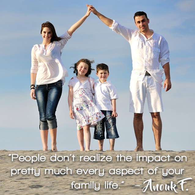 " People don't realize the impact on pretty much every aspect of your family life.” – Anouk F.