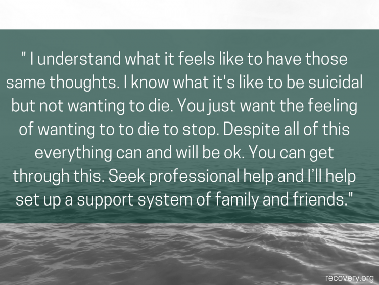 quote reads: I understand what it feels like to have those same thoughts. I know what it's like to e suicidal but not wanting to die. You just want the feeling of wanting to die to stop. Despite all of this everything can and will be ok. You can get through this. Seek professional help and I'll help set up a support system of family and friends.