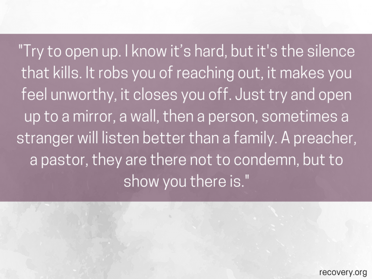 Try to open up. I know it's hard, but it's the silence that kills. It robs you of reaching out, it makes you feel unworthy, it closes you off. Just try and open up to a mirror, a wall, then a person, sometimes a stranger will listen better than a family. A preacher, a paster, they are there not to condemn, but to show you there is. 