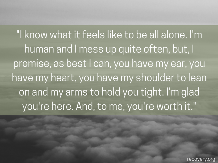 quote reads: I know what it feels like to be all alone. I'm human and I mess up quite often, but, I promise, as best I can, you have my ear, you have my heart, you have my shoulder to lean on and my arms to hold you tight. I'm glad you're here. And, to me, you're worth it.