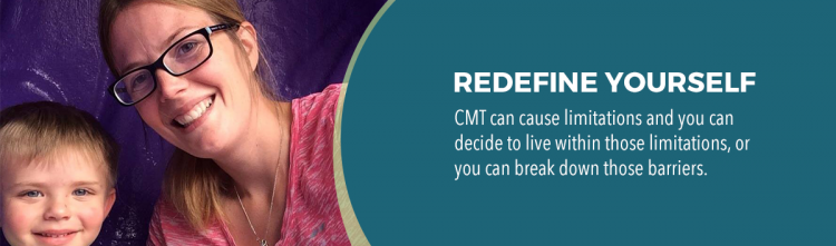 redefine yourself. CMT can cause limitations and you can decide to live within those limitations, or you can break down those barriers.