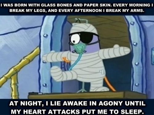 I was born with glass bones and paper skin. every morning I break my legs, and every afternoon I break my arms. at night, I lie awake in agony until my heart attacks put me to sleep.