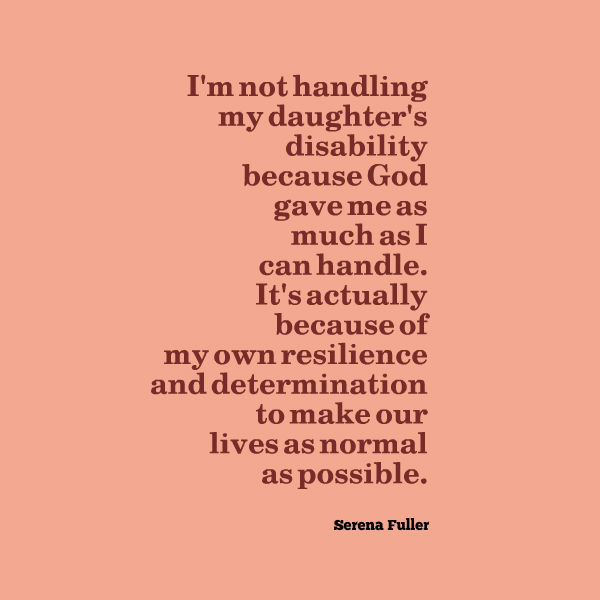 Meme that says [I'm not handling my daughter's disability because God gave me as much as I can handle. It's actually because of my own resilience and determination to make our lives as normal as possible. --Serena Fuller]