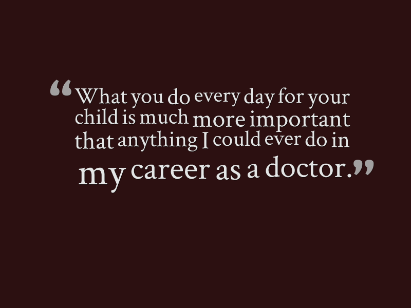 "What you do every day for your child is much more important than anything I could ever do in my career as a doctor."