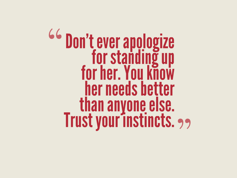 Don't ever apologize for standing up for her. You know her needs better than anyone else. Trust your instincts."