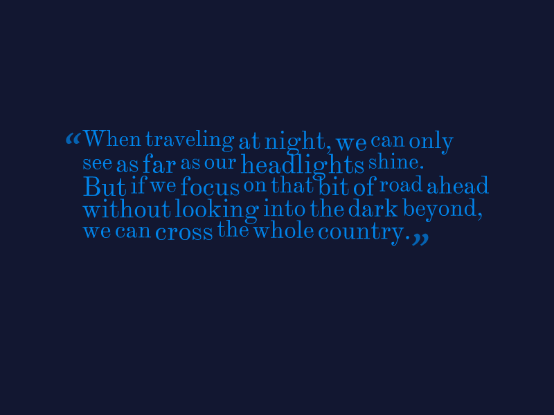 "When traveling at night, we can only see as far as our headlights shine. But if we focus on that bit of road ahead without looking into the dark beyond, we can cross the whole country."