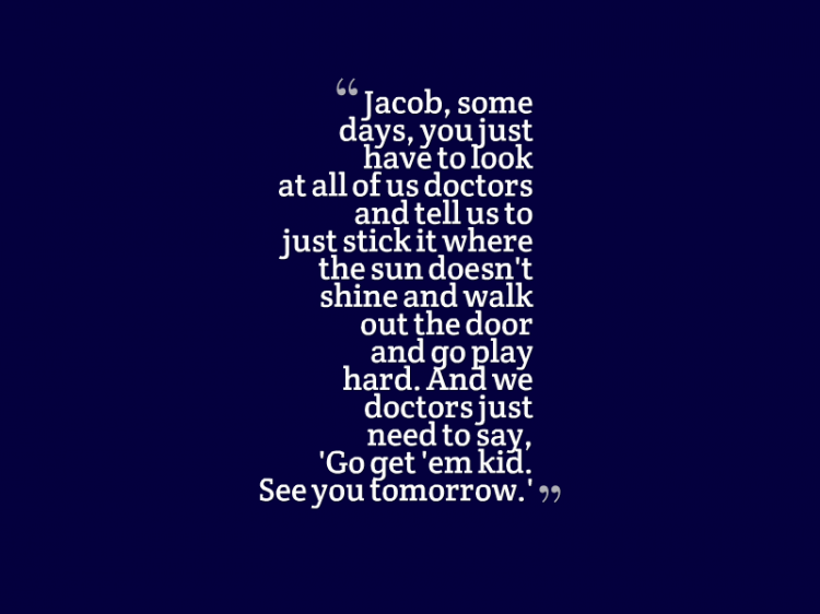 "Jacob, some days you just have to look at all of us doctors and tell us to stick it where the sun doesn't shine and walk out the door and go play hard. And we doctors just need to say, 'Go get 'em kid. See you tomorrow.'"