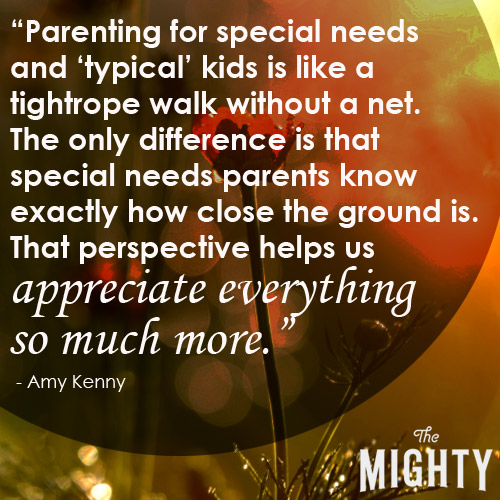 Parenting for special needs and 'typical' kids is like a tightrope walk without a net. The only difference is that special needs parents know exactly how close the ground is. That perspective helps us appreciate everything so much more.