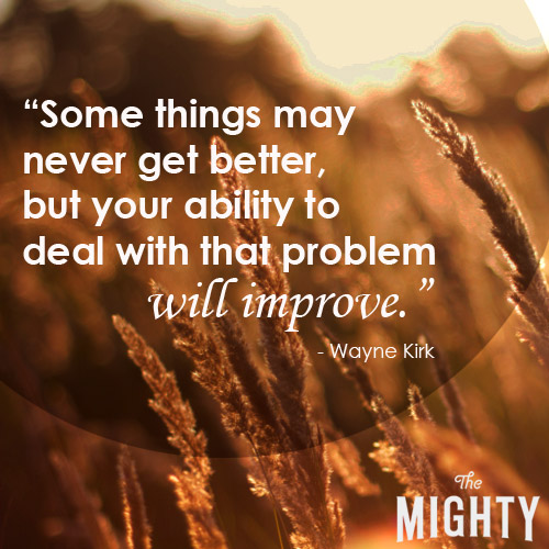 Some things may never get better, but your ability to deal with that problem will improve