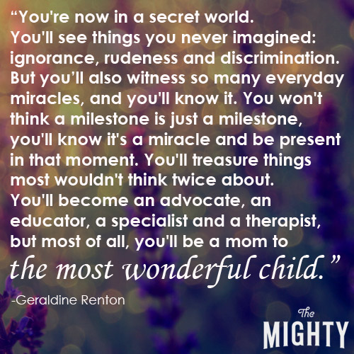 You're now in a secret world. You'll see things you never imagined: ignorance, rudeness and discrimination. But you'll also witness so many everyday miracles, and you'll know it. You won't think a milestone is just a milestone, you'll know it's a miracle and be present in that moment. You'll treasure things most wouldn't think twice about. You'll become an advocate, an educator, a specialist and a therapist, but most of all, you'll be a mom to the most wonderful child.