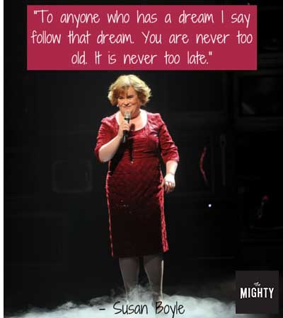 "To anyone who has a dream I say follow that dream. You are never too old. It is never too late." -- Susan Boyle