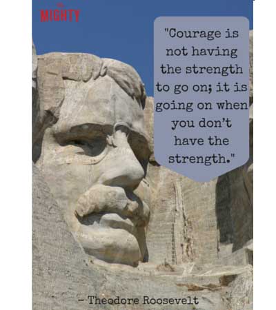 "Courage is not having the strength to go on; it is going on when you don't have the strength." -- Theodore Roosevelt