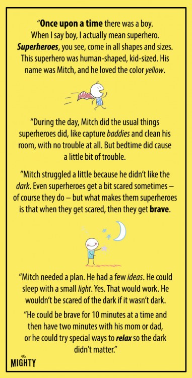 "Once upon a time there was a little boy. When I say boy, I actually mean superhero. Superheroes, you see, come in all shapes and sizes. This superhero was human-shaped, kid-sized. His name was Mitch, and he loved the color yellow. During the day, Mitch did the usual things superheroes did, like capture baddies and clean his room, with no trouble at all. But bedtime did cause a little bit of trouble. Mitch struggled a little because he didn't like the dark. Even superheroes get a bit scared sometimes - of course they do - but what makes them superheroes is that when they get scared, then they get brave. Mitch needed a plan. He had a few ideas. He could sleep with a small light. Yes. That would work. He wouldn't be scared of the dark if it wasn't dark. He could be brave for 10 minutes at a time and then have two minutes with his mom or dad, or he could try special ways to relax so the dark didn't matter."