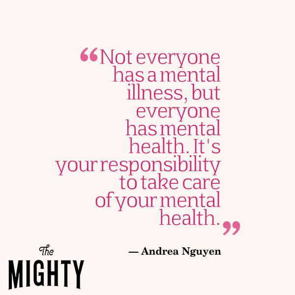 Not everyone has a mental illness, but everyone has mental health. It's your responsibility to take care of your mental health."