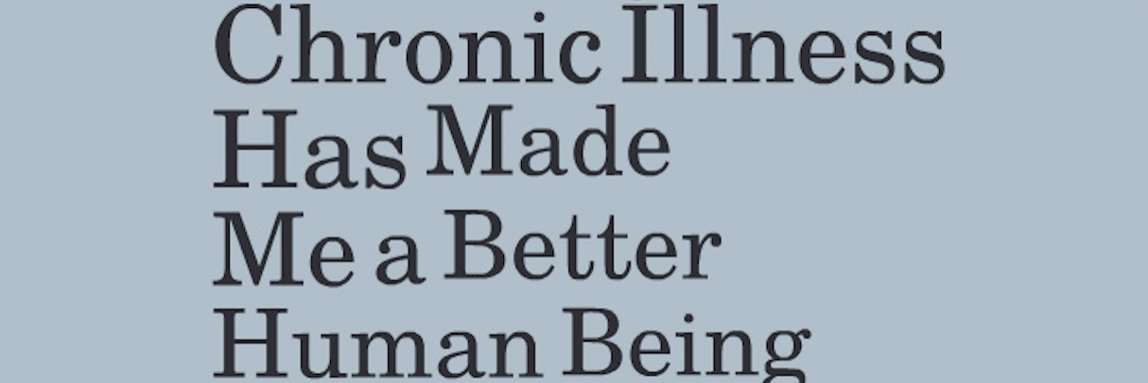 Ways My Chronic Illness Has Made Me a Better Human Being 5 Ways My Chronic Illness Has Made Me a Better Human Being
