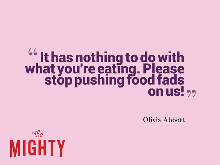 Quote from Olivia Abbott that says, "It has nothing to do with what you're eating. Please stop pushing food fads on us!"