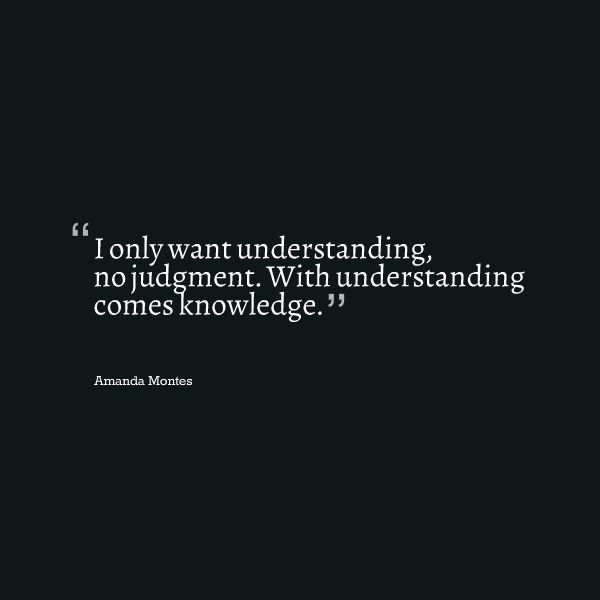I only want understanding, no judgment. With understanding comes knowledge.