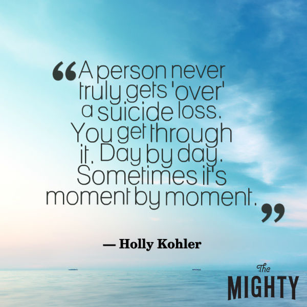 A quote from Holly Kohler that says, "A person never truly gets 'over' a suicide loss. You get through it. Day by day. Sometimes moment by moment."