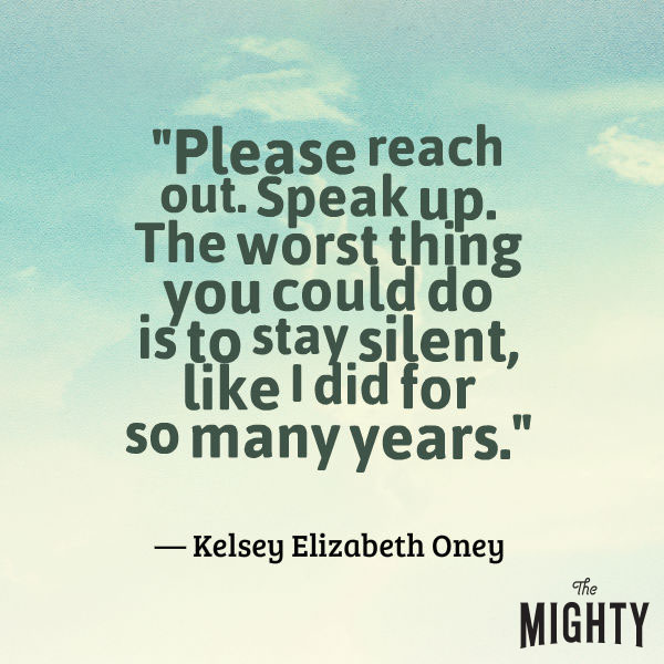 A quote from Kelsey Elizabeth Oney that says, "Please reach out. Speak up. The worst thing you could do is to stay silent, like I did for so many years."