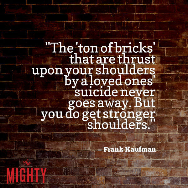 A quote from Frank Kaufman that says, "The 'ton of bricks' that are thrust upon your shoulders by a loved ones' suicide never goes away. But you do get stronger shoulders."