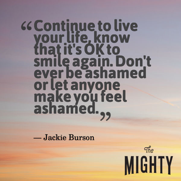 A quote from Jackie Burson that says, "Continue to live your life, know that it's OK to smile again. Don't ever be ashamed or let anyone make you feel ashamed."