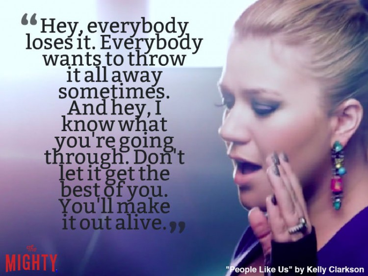 kelly clarkson quote: Hey, everybody loses it. Everybody wants to throw it all away sometimes. And hey, I know what you're going through. Don't let it get the best of you. You'll make it out alive.
