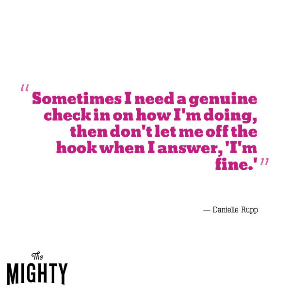 A quote from Danielle Rupp that says, "Sometimes I need a genuine check in on how I'm doing; then don't let me off the hook when I answer, 'I'm fine.'"