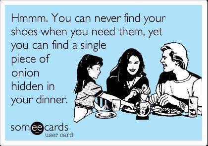 You can never find your shoes when you need them, yet you can find a single piece of onion hidden in your dinner.