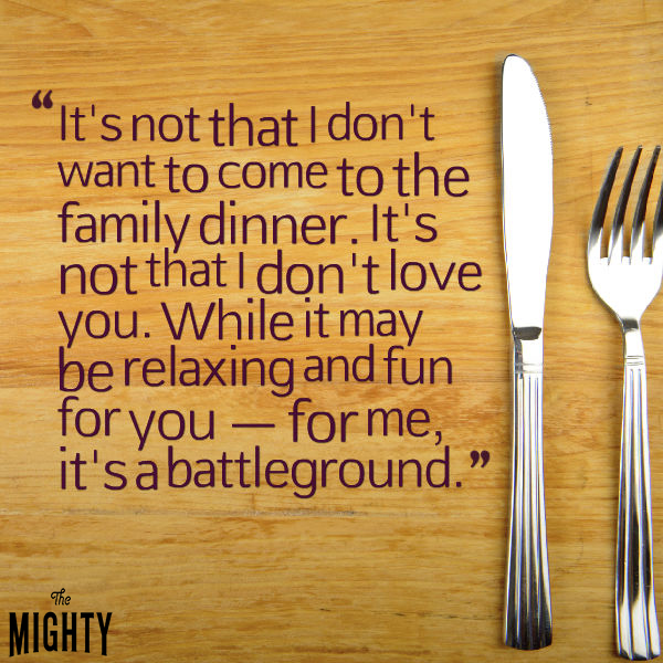 it's not that I don't want to come to the family dinner. it's not that I don't love you. while it may be relaxing and fun for you - for me, it's a battleground.