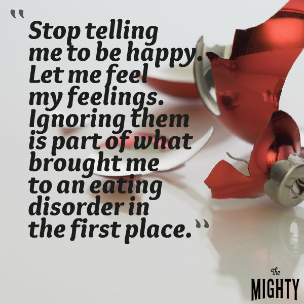 stop telling me to be happy. let me feel my feelings. ignoring them is part of what brought me to an eating disorder in the first place.