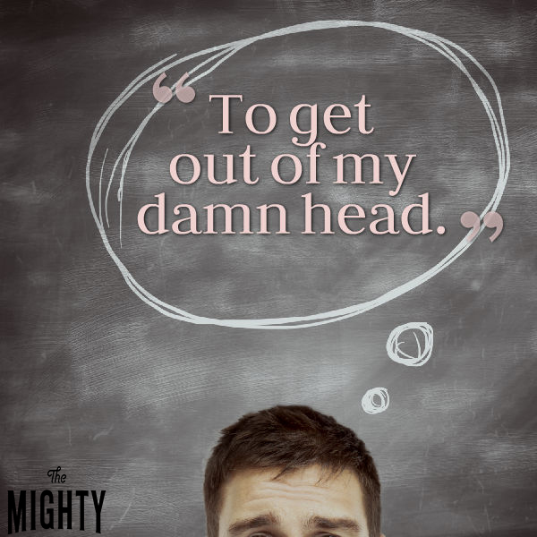 "To get out of my damn head."