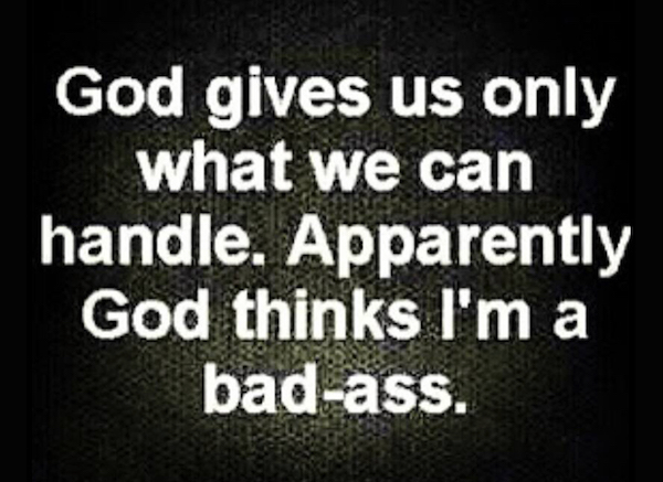 god gives us only what we can handle. apparently god thinks i'm a bad ass.