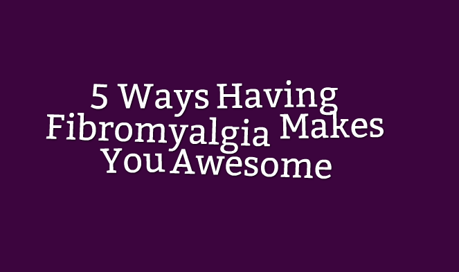 5 Ways Having Fibromyalgia Makes You Awesome