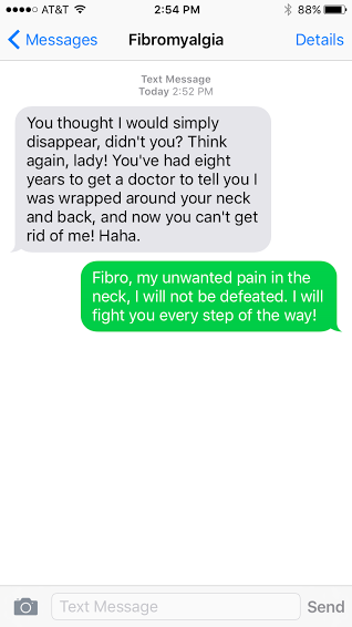 "Fibro: You thought I would simply disappear, didn't you? Think again, lady! You've had eight years to get a doctor to tell you I was wrapped around your neck and back, and now you can't get rid of me! Haha. Me: Fibro, my unwanted pain in the neck, I will not be defeated. I will fight you every step of the way!"
